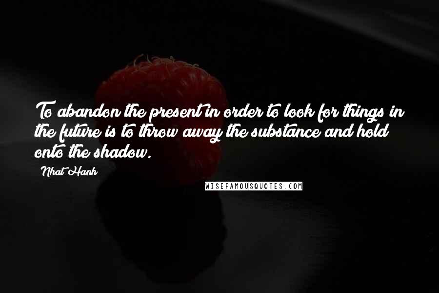 Nhat Hanh Quotes: To abandon the present in order to look for things in the future is to throw away the substance and hold onto the shadow.