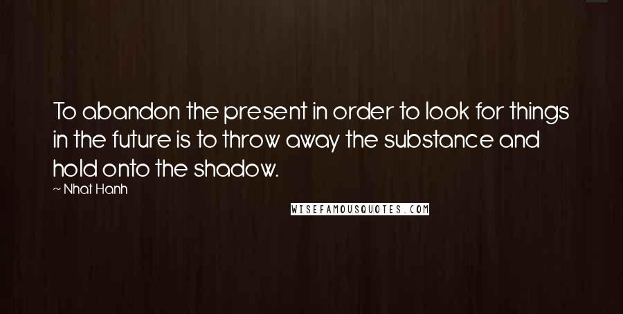 Nhat Hanh Quotes: To abandon the present in order to look for things in the future is to throw away the substance and hold onto the shadow.