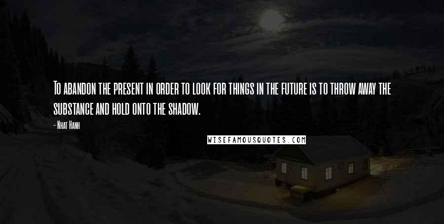 Nhat Hanh Quotes: To abandon the present in order to look for things in the future is to throw away the substance and hold onto the shadow.