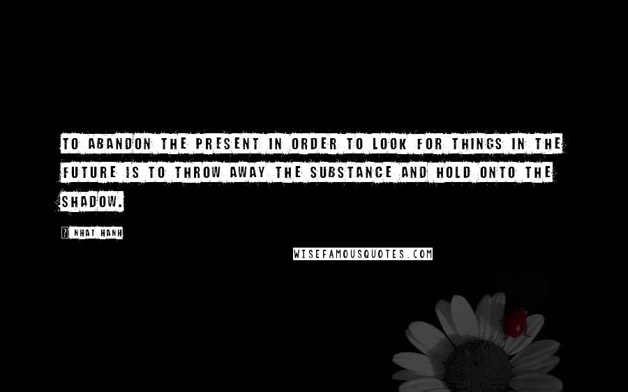 Nhat Hanh Quotes: To abandon the present in order to look for things in the future is to throw away the substance and hold onto the shadow.