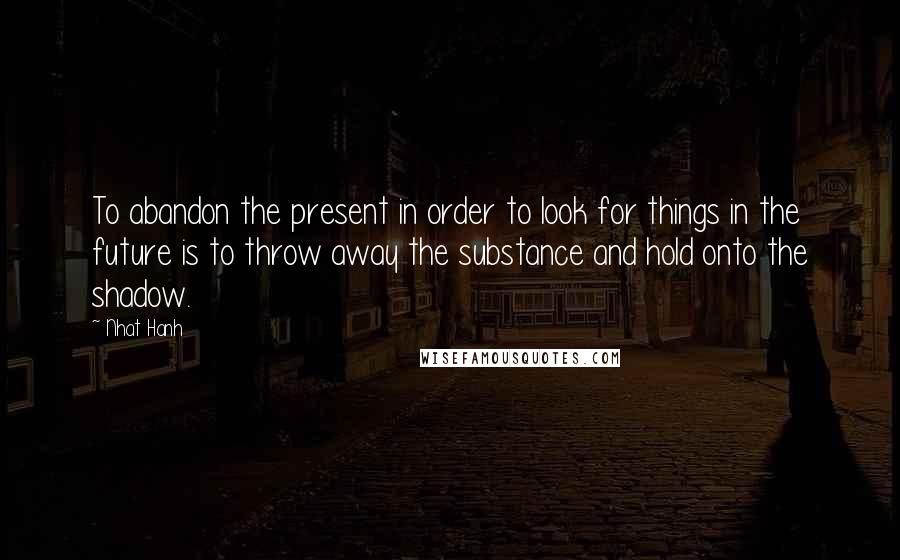 Nhat Hanh Quotes: To abandon the present in order to look for things in the future is to throw away the substance and hold onto the shadow.