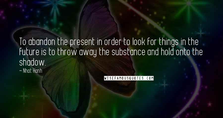 Nhat Hanh Quotes: To abandon the present in order to look for things in the future is to throw away the substance and hold onto the shadow.