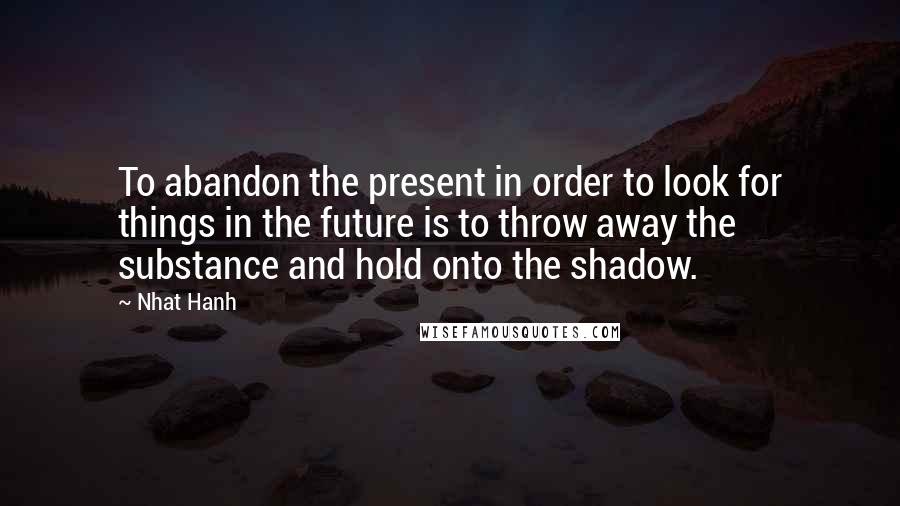 Nhat Hanh Quotes: To abandon the present in order to look for things in the future is to throw away the substance and hold onto the shadow.