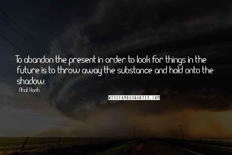 Nhat Hanh Quotes: To abandon the present in order to look for things in the future is to throw away the substance and hold onto the shadow.