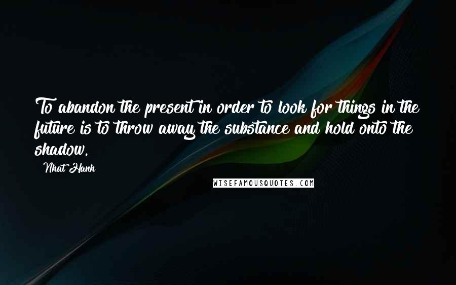 Nhat Hanh Quotes: To abandon the present in order to look for things in the future is to throw away the substance and hold onto the shadow.