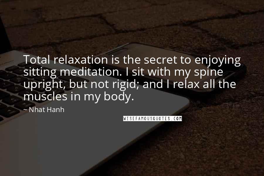 Nhat Hanh Quotes: Total relaxation is the secret to enjoying sitting meditation. I sit with my spine upright, but not rigid; and I relax all the muscles in my body.