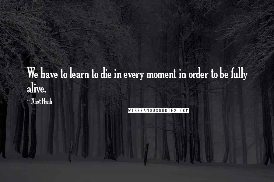 Nhat Hanh Quotes: We have to learn to die in every moment in order to be fully alive.