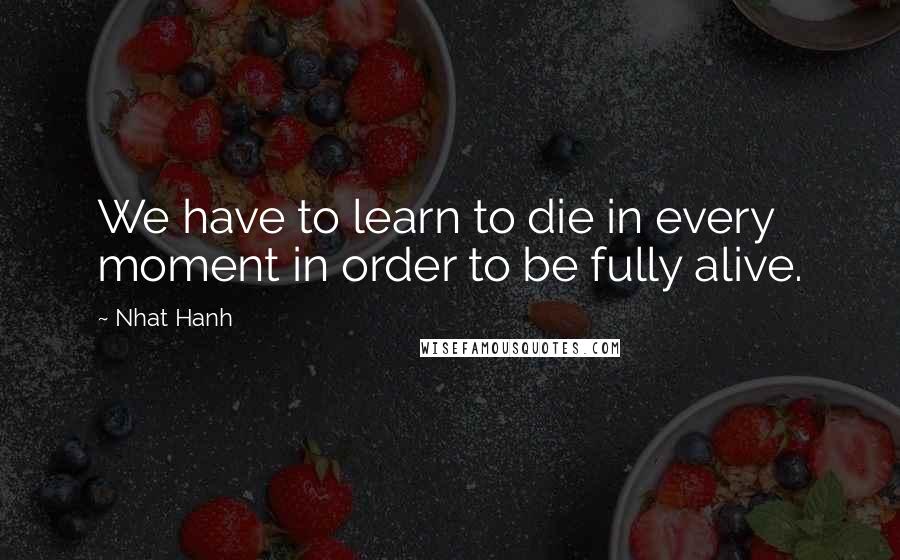 Nhat Hanh Quotes: We have to learn to die in every moment in order to be fully alive.