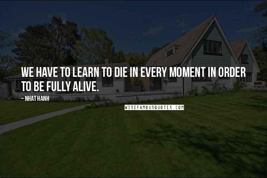 Nhat Hanh Quotes: We have to learn to die in every moment in order to be fully alive.