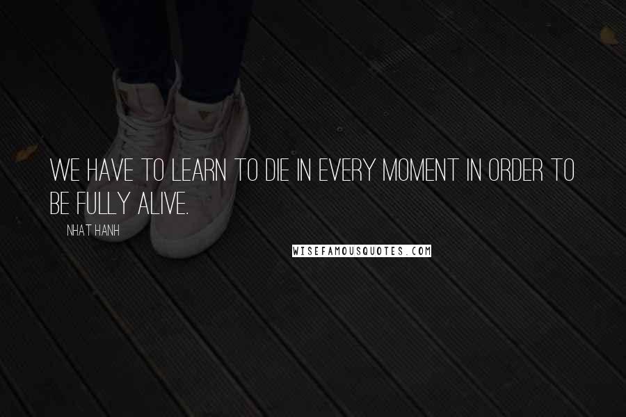 Nhat Hanh Quotes: We have to learn to die in every moment in order to be fully alive.