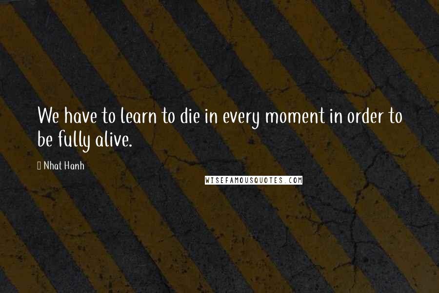 Nhat Hanh Quotes: We have to learn to die in every moment in order to be fully alive.