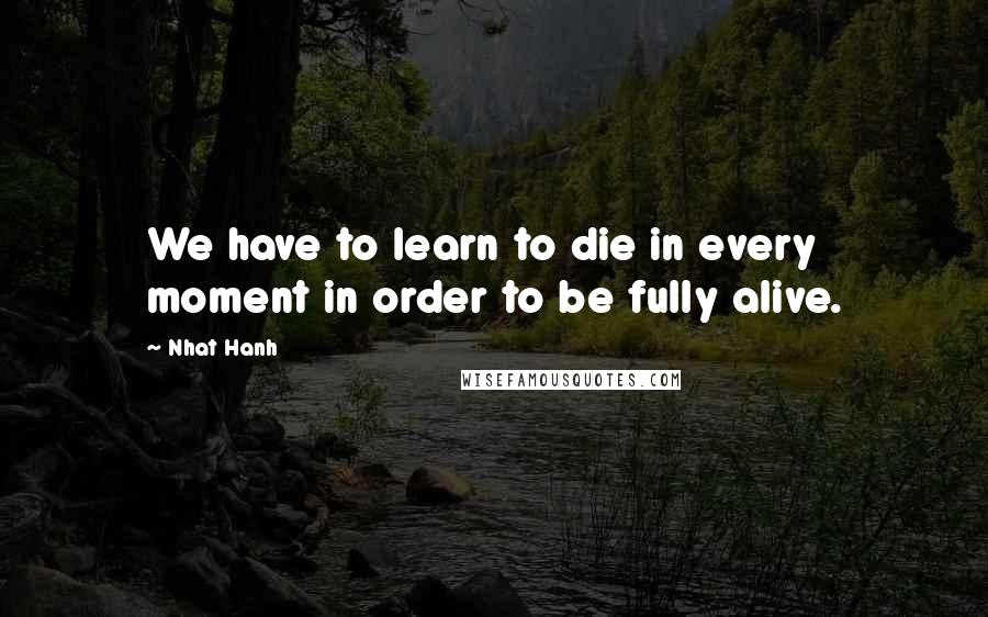 Nhat Hanh Quotes: We have to learn to die in every moment in order to be fully alive.