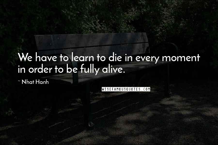 Nhat Hanh Quotes: We have to learn to die in every moment in order to be fully alive.