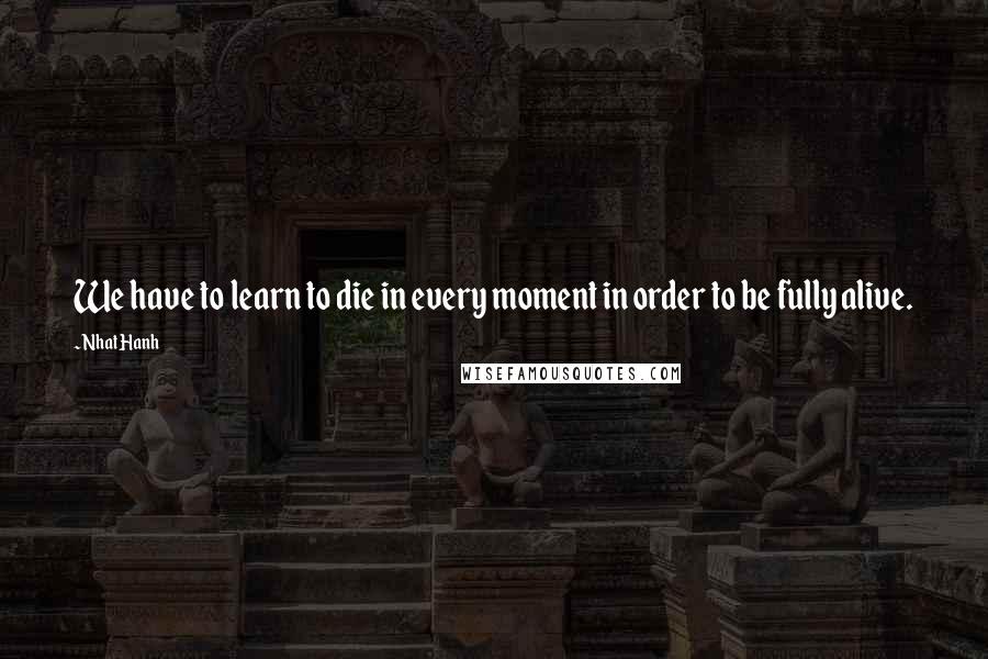 Nhat Hanh Quotes: We have to learn to die in every moment in order to be fully alive.