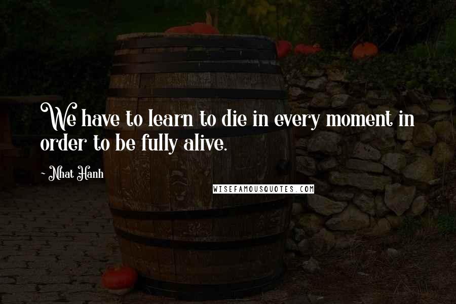 Nhat Hanh Quotes: We have to learn to die in every moment in order to be fully alive.