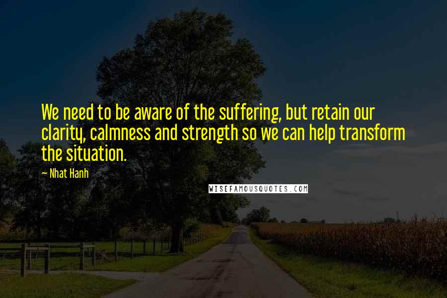 Nhat Hanh Quotes: We need to be aware of the suffering, but retain our clarity, calmness and strength so we can help transform the situation.