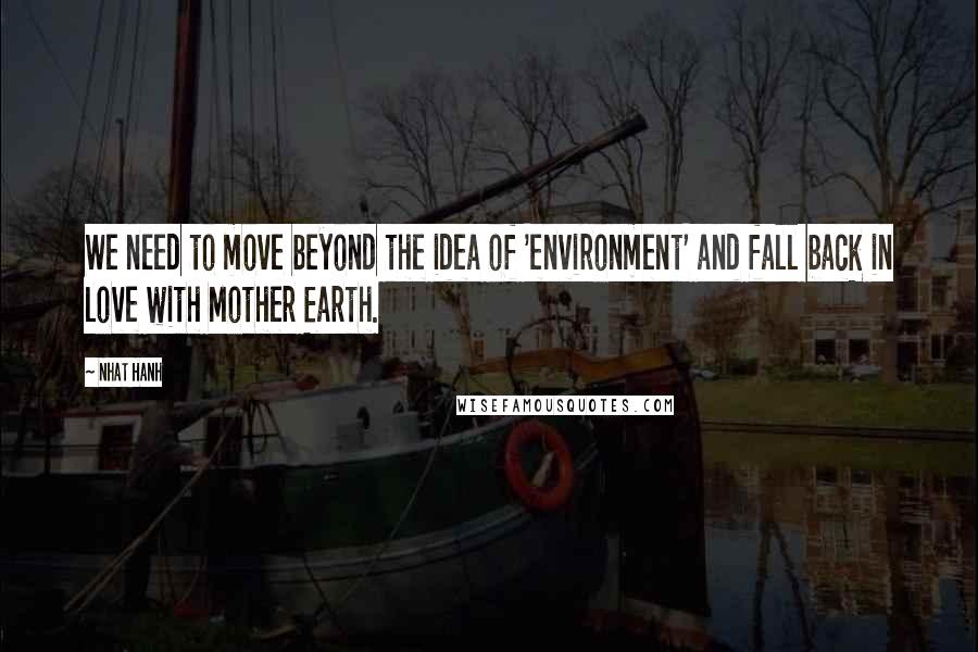 Nhat Hanh Quotes: We need to move beyond the idea of 'environment' and fall back in love with Mother Earth.