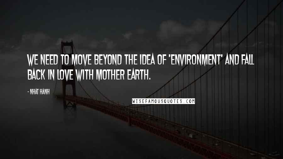 Nhat Hanh Quotes: We need to move beyond the idea of 'environment' and fall back in love with Mother Earth.