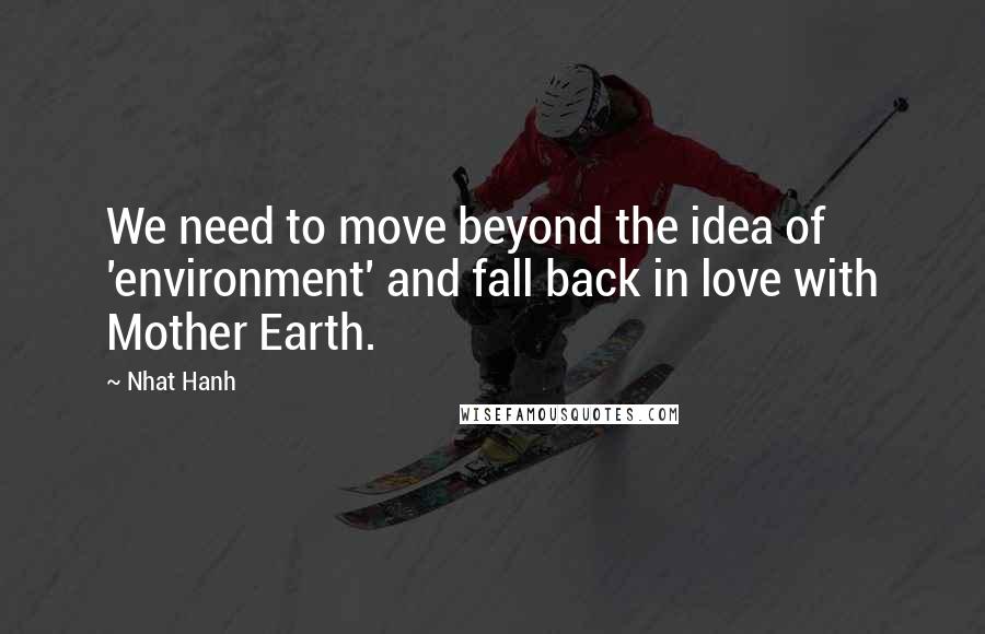 Nhat Hanh Quotes: We need to move beyond the idea of 'environment' and fall back in love with Mother Earth.