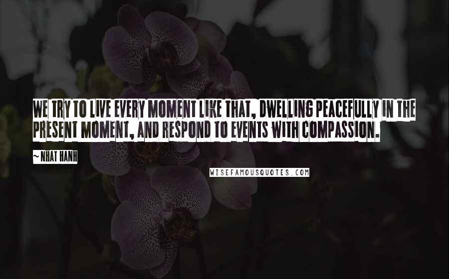 Nhat Hanh Quotes: We try to live every moment like that, dwelling peacefully in the present moment, and respond to events with compassion.