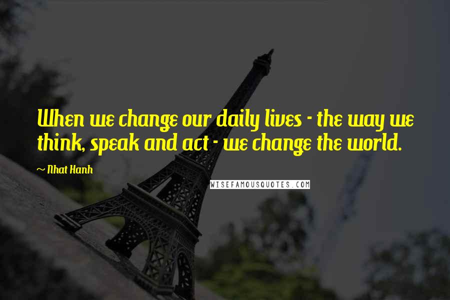 Nhat Hanh Quotes: When we change our daily lives - the way we think, speak and act - we change the world.