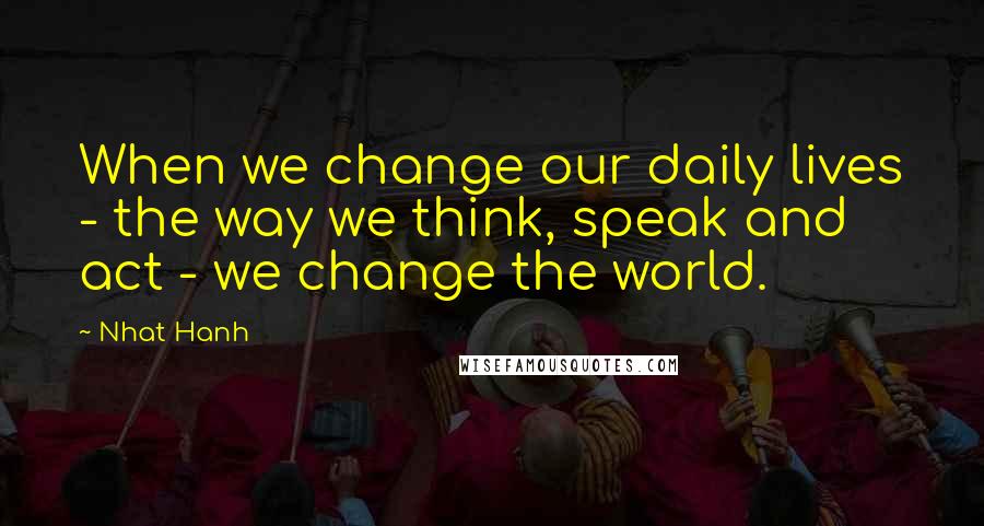 Nhat Hanh Quotes: When we change our daily lives - the way we think, speak and act - we change the world.