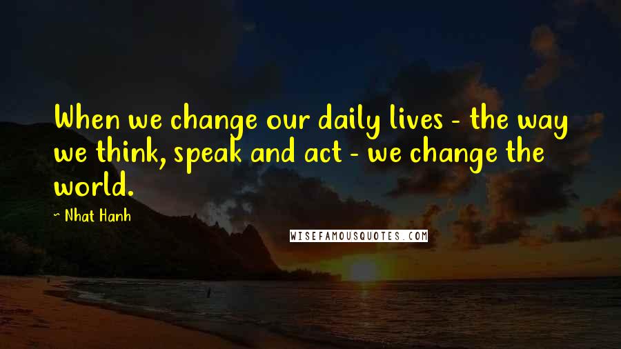 Nhat Hanh Quotes: When we change our daily lives - the way we think, speak and act - we change the world.