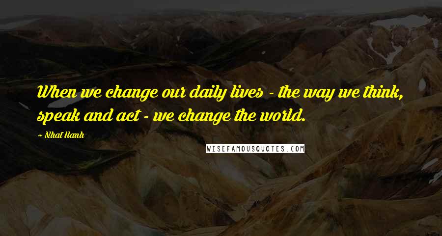 Nhat Hanh Quotes: When we change our daily lives - the way we think, speak and act - we change the world.