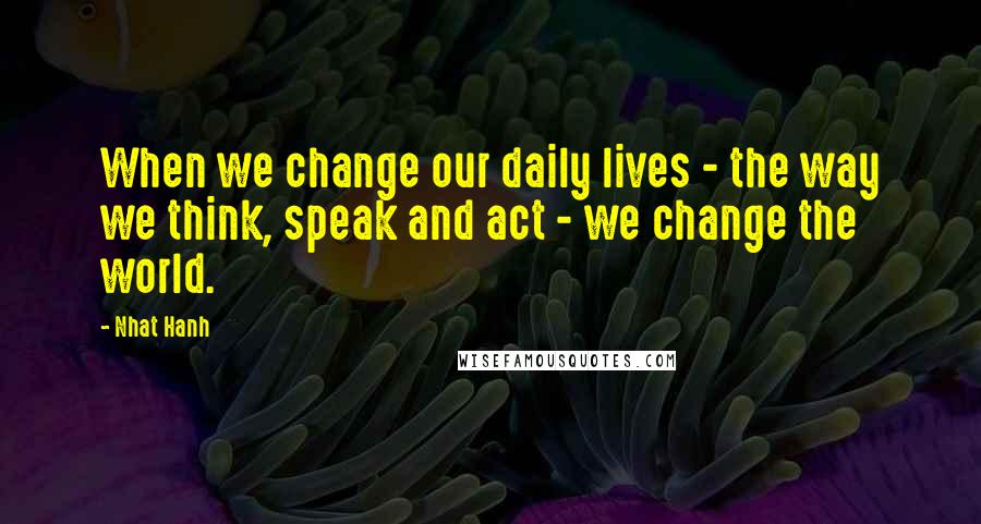 Nhat Hanh Quotes: When we change our daily lives - the way we think, speak and act - we change the world.