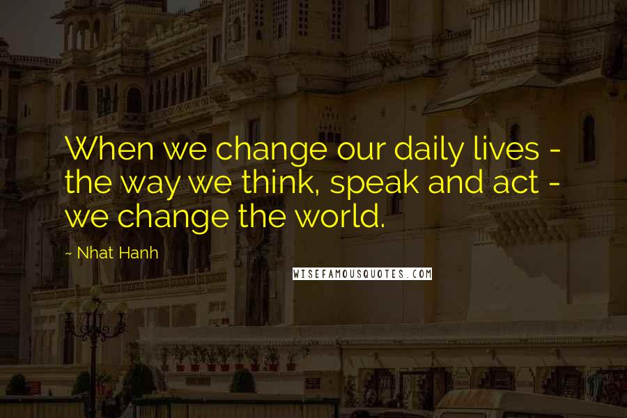 Nhat Hanh Quotes: When we change our daily lives - the way we think, speak and act - we change the world.