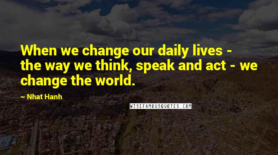 Nhat Hanh Quotes: When we change our daily lives - the way we think, speak and act - we change the world.