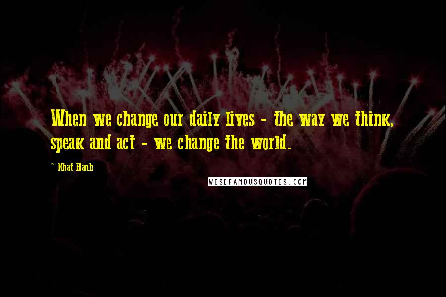 Nhat Hanh Quotes: When we change our daily lives - the way we think, speak and act - we change the world.