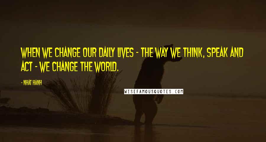 Nhat Hanh Quotes: When we change our daily lives - the way we think, speak and act - we change the world.