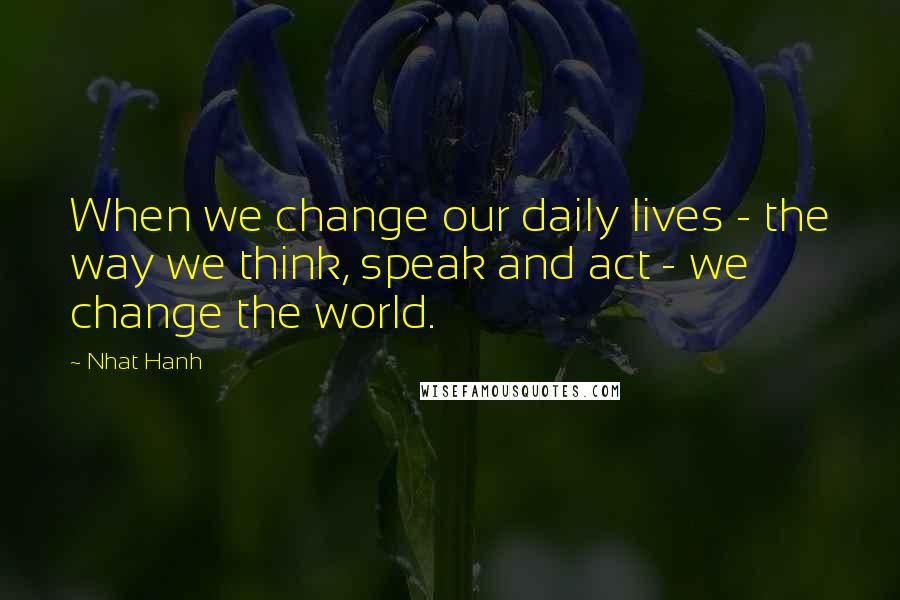 Nhat Hanh Quotes: When we change our daily lives - the way we think, speak and act - we change the world.