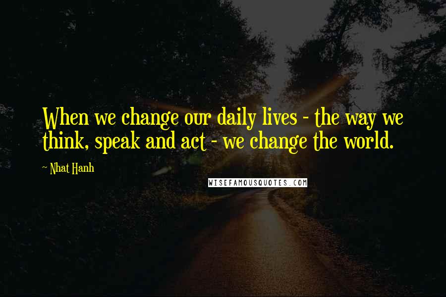 Nhat Hanh Quotes: When we change our daily lives - the way we think, speak and act - we change the world.