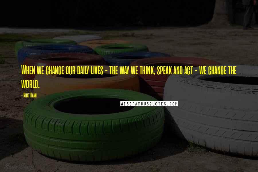 Nhat Hanh Quotes: When we change our daily lives - the way we think, speak and act - we change the world.