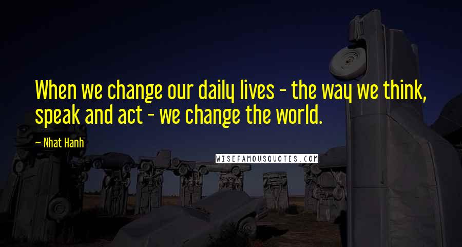 Nhat Hanh Quotes: When we change our daily lives - the way we think, speak and act - we change the world.