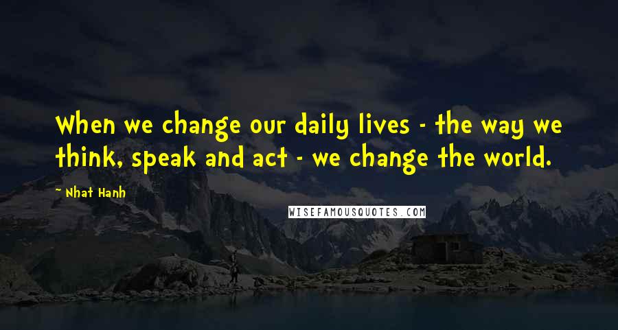 Nhat Hanh Quotes: When we change our daily lives - the way we think, speak and act - we change the world.