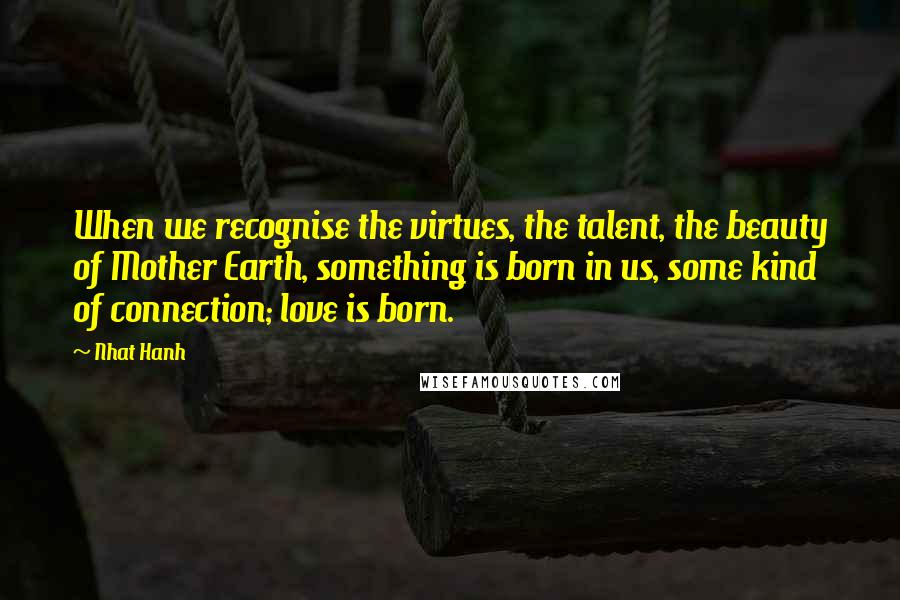 Nhat Hanh Quotes: When we recognise the virtues, the talent, the beauty of Mother Earth, something is born in us, some kind of connection; love is born.