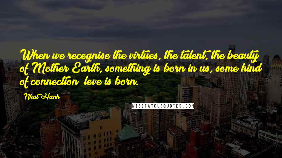 Nhat Hanh Quotes: When we recognise the virtues, the talent, the beauty of Mother Earth, something is born in us, some kind of connection; love is born.