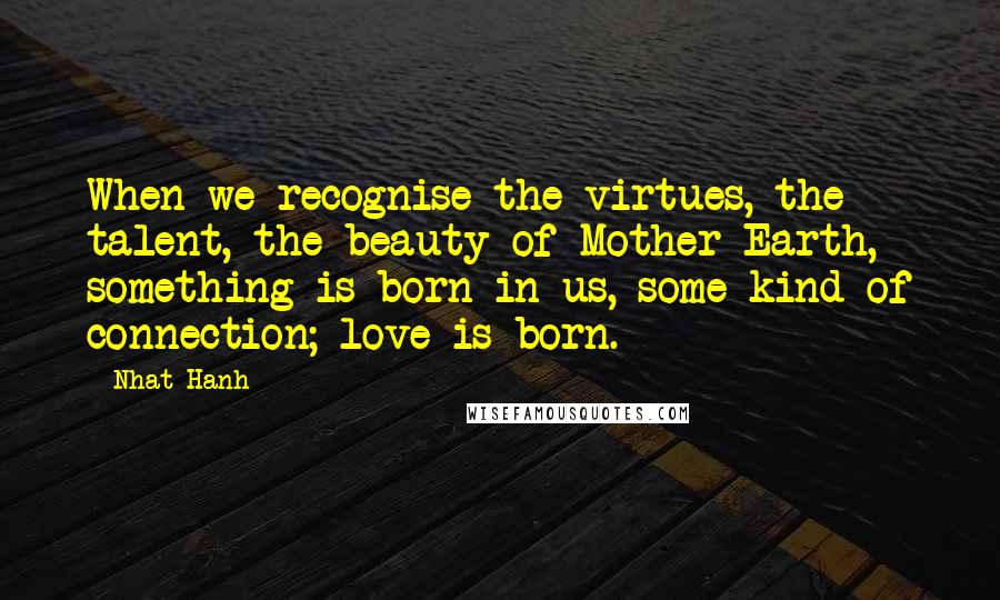 Nhat Hanh Quotes: When we recognise the virtues, the talent, the beauty of Mother Earth, something is born in us, some kind of connection; love is born.