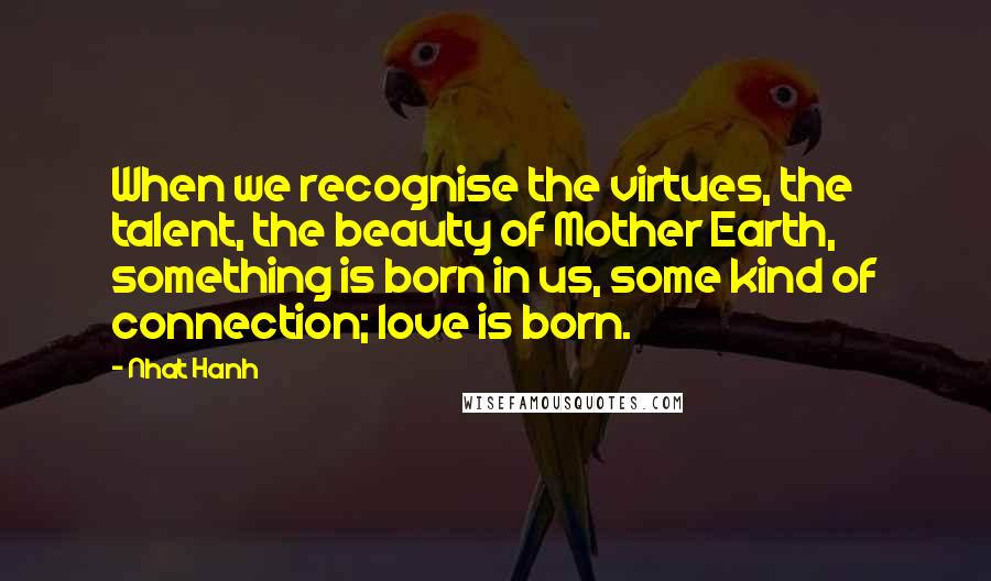 Nhat Hanh Quotes: When we recognise the virtues, the talent, the beauty of Mother Earth, something is born in us, some kind of connection; love is born.