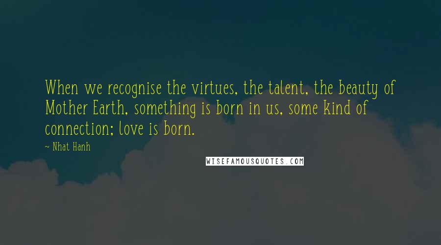 Nhat Hanh Quotes: When we recognise the virtues, the talent, the beauty of Mother Earth, something is born in us, some kind of connection; love is born.
