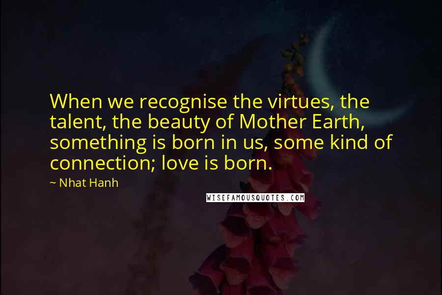 Nhat Hanh Quotes: When we recognise the virtues, the talent, the beauty of Mother Earth, something is born in us, some kind of connection; love is born.