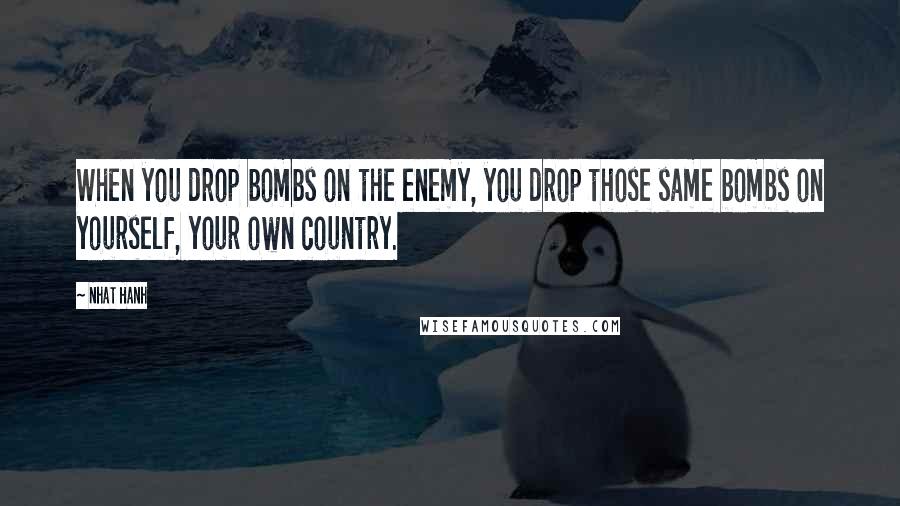 Nhat Hanh Quotes: When you drop bombs on the enemy, you drop those same bombs on yourself, your own country.