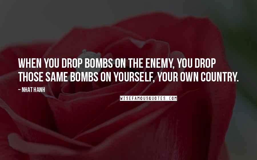 Nhat Hanh Quotes: When you drop bombs on the enemy, you drop those same bombs on yourself, your own country.