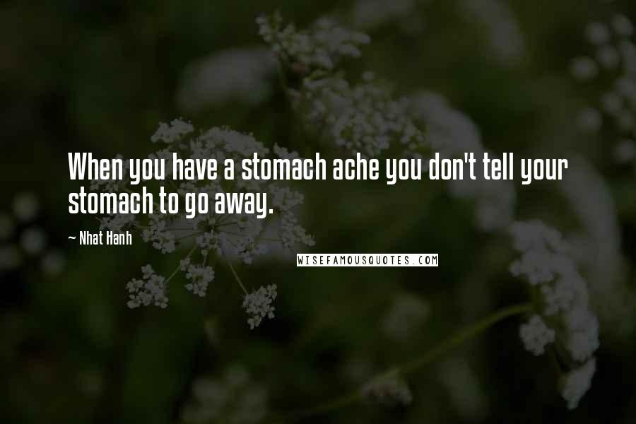 Nhat Hanh Quotes: When you have a stomach ache you don't tell your stomach to go away.