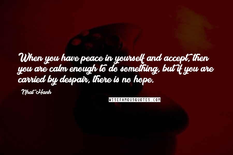 Nhat Hanh Quotes: When you have peace in yourself and accept, then you are calm enough to do something, but if you are carried by despair, there is no hope.