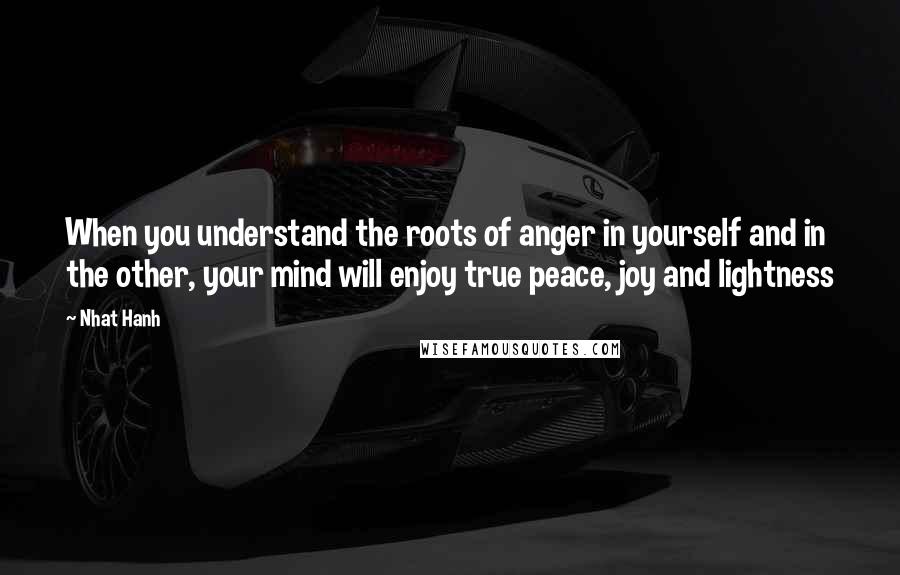 Nhat Hanh Quotes: When you understand the roots of anger in yourself and in the other, your mind will enjoy true peace, joy and lightness