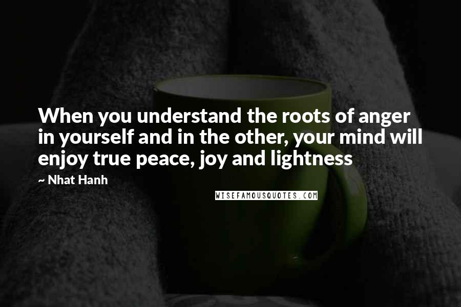 Nhat Hanh Quotes: When you understand the roots of anger in yourself and in the other, your mind will enjoy true peace, joy and lightness